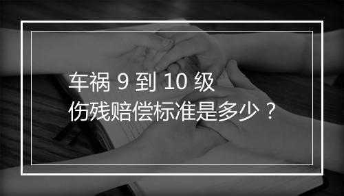 车祸 9 到 10 级伤残赔偿标准是多少？