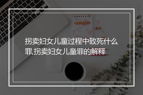 拐卖妇女儿童过程中致死什么罪,拐卖妇女儿童罪的解释
