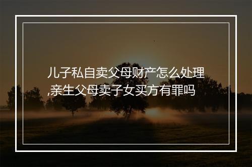 儿子私自卖父母财产怎么处理,亲生父母卖子女买方有罪吗