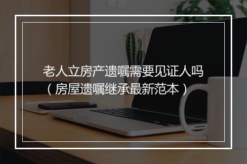 老人立房产遗嘱需要见证人吗（房屋遗嘱继承最新范本）