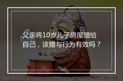 父亲将10岁儿子房屋赠给自己，该赠与行为有效吗？