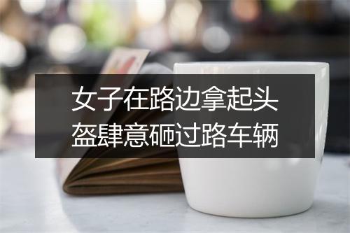 女子在路边拿起头盔肆意砸过路车辆