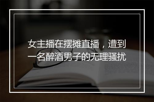 女主播在摆摊直播，遭到一名醉酒男子的无理骚扰
