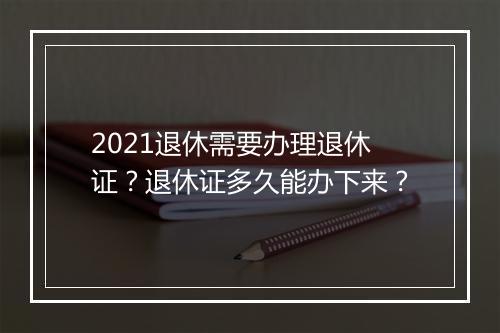 2021退休需要办理退休证？退休证多久能办下来？