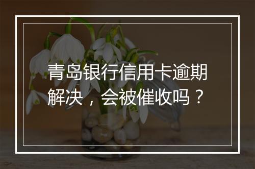 青岛银行信用卡逾期解决，会被催收吗？
