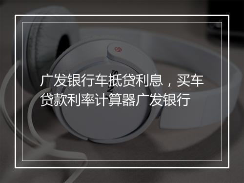 广发银行车抵贷利息，买车贷款利率计算器广发银行