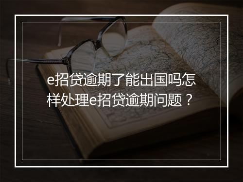e招贷逾期了能出国吗怎样处理e招贷逾期问题？