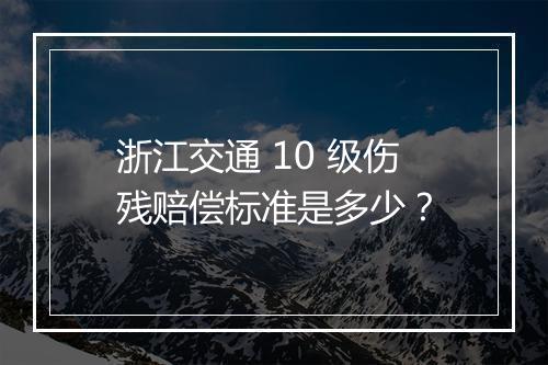 浙江交通 10 级伤残赔偿标准是多少？