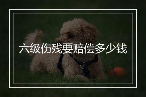 六级伤残要赔偿多少钱