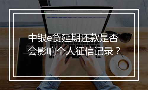 中银e贷延期还款是否会影响个人征信记录？