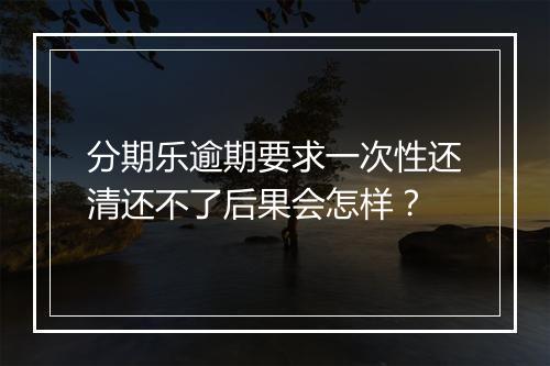分期乐逾期要求一次性还清还不了后果会怎样？