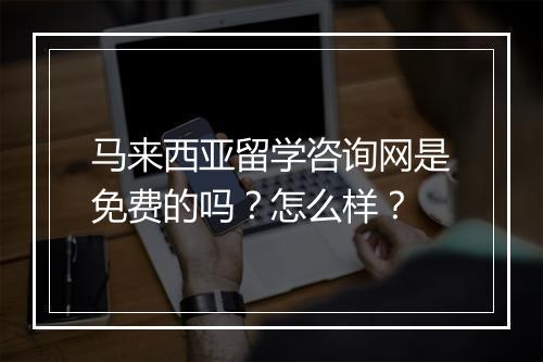 马来西亚留学咨询网是免费的吗？怎么样？