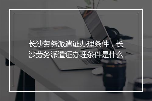 长沙劳务派遣证办理条件，长沙劳务派遣证办理条件是什么