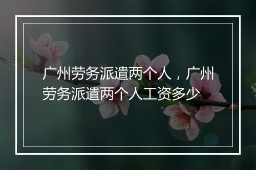 广州劳务派遣两个人，广州劳务派遣两个人工资多少