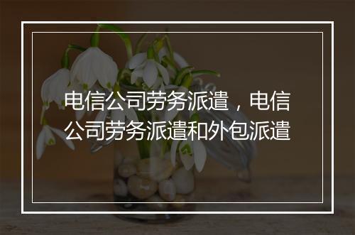 电信公司劳务派遣，电信公司劳务派遣和外包派遣