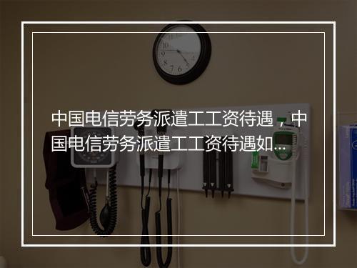 中国电信劳务派遣工工资待遇，中国电信劳务派遣工工资待遇如何