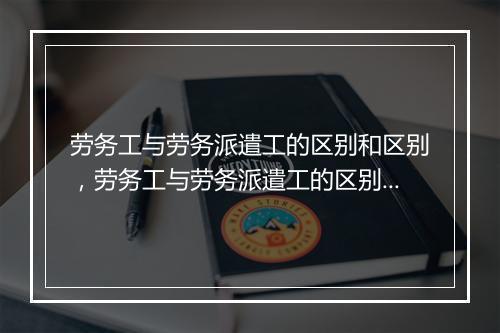 劳务工与劳务派遣工的区别和区别，劳务工与劳务派遣工的区别和区别是什么