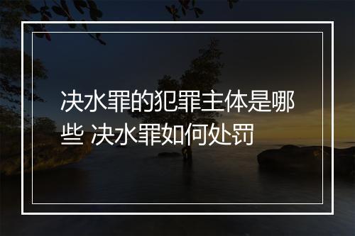 决水罪的犯罪主体是哪些 决水罪如何处罚