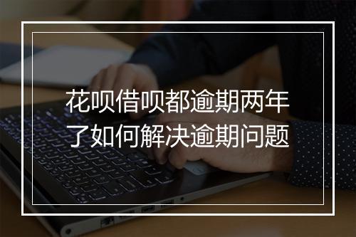 花呗借呗都逾期两年了如何解决逾期问题
