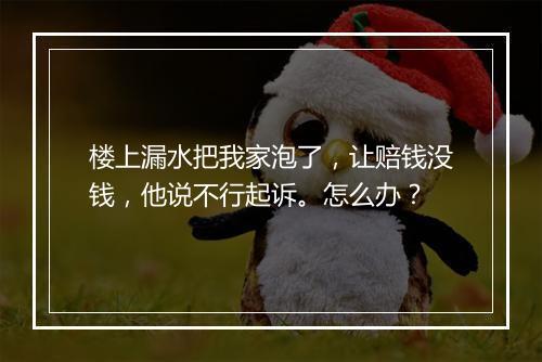 楼上漏水把我家泡了，让赔钱没钱，他说不行起诉。怎么办？