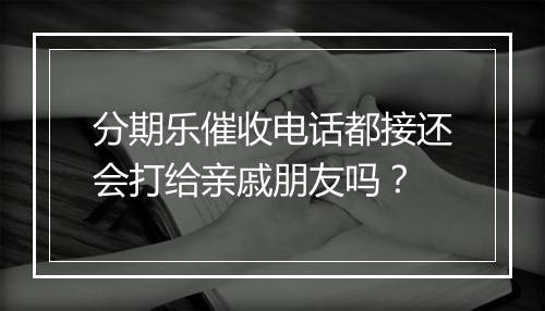 分期乐催收电话都接还会打给亲戚朋友吗？