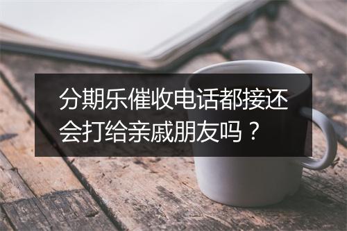 分期乐催收电话都接还会打给亲戚朋友吗？