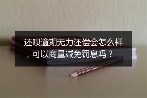 还呗逾期无力还偿会怎么样，可以商量减免罚息吗？
