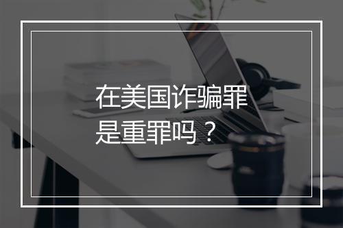 在美国诈骗罪是重罪吗？