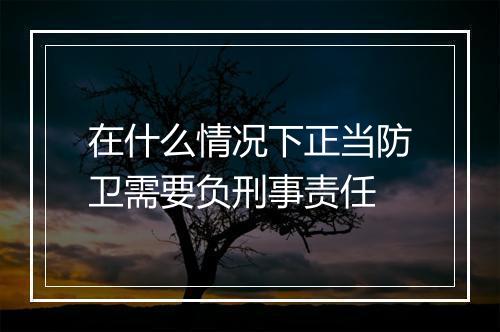 在什么情况下正当防卫需要负刑事责任