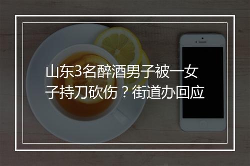 山东3名醉酒男子被一女子持刀砍伤？街道办回应