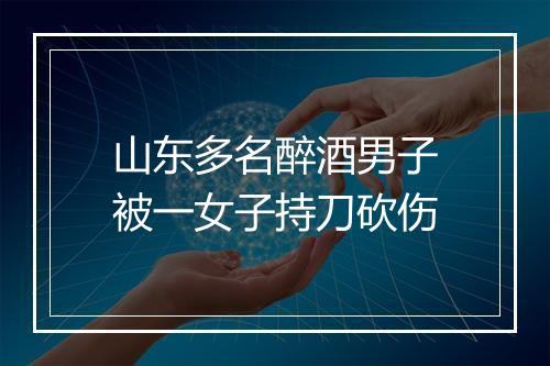 山东多名醉酒男子被一女子持刀砍伤