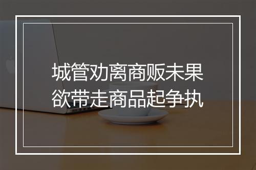 城管劝离商贩未果欲带走商品起争执