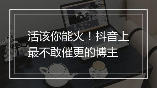 活该你能火！抖音上最不敢催更的博主