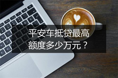 平安车抵贷最高额度多少万元？