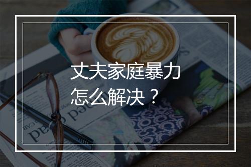 丈夫家庭暴力怎么解决？