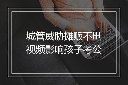 城管威胁摊贩不删视频影响孩子考公