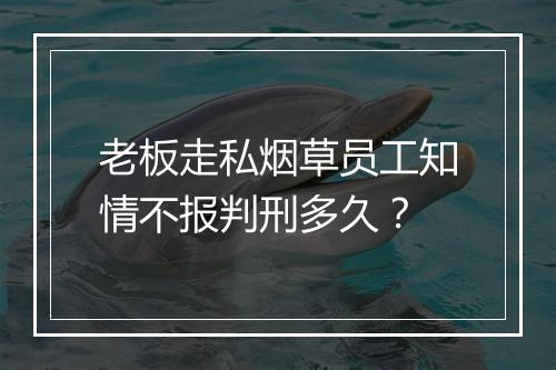 老板走私烟草员工知情不报判刑多久？