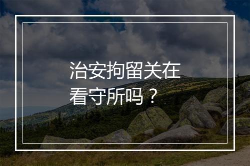 治安拘留关在看守所吗？