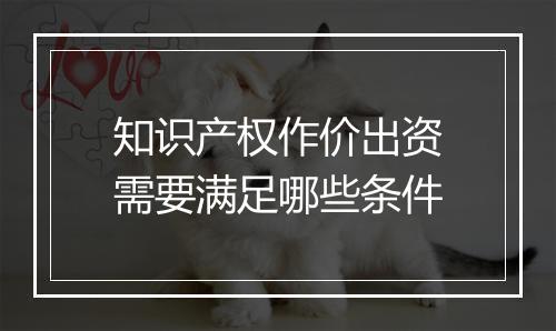 知识产权作价出资需要满足哪些条件