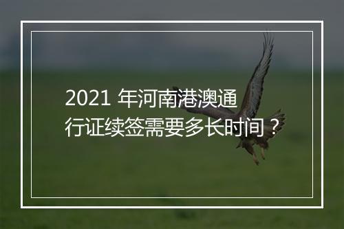 2021 年河南港澳通行证续签需要多长时间？