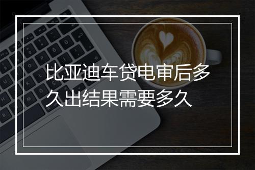 比亚迪车贷电审后多久出结果需要多久