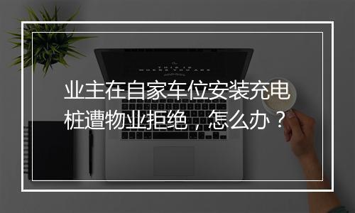 业主在自家车位安装充电桩遭物业拒绝，怎么办？