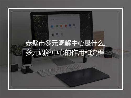 赤壁市多元调解中心是什么,多元调解中心的作用和流程