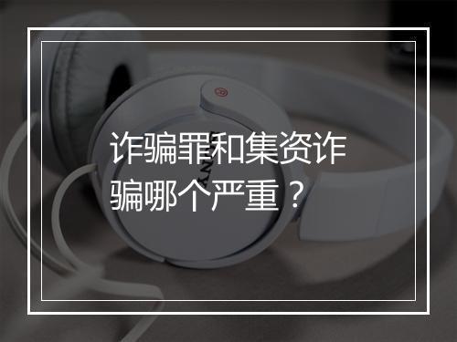 诈骗罪和集资诈骗哪个严重？