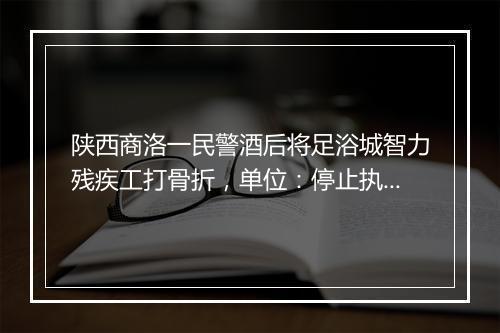 陕西商洛一民警酒后将足浴城智力残疾工打骨折，单位：停止执行职务