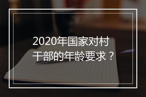 2020年国家对村干部的年龄要求？