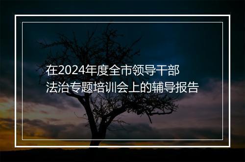 在2024年度全市领导干部法治专题培训会上的辅导报告