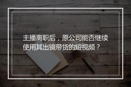 主播离职后，原公司能否继续使用其出镜带货的短视频？