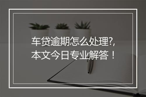 车贷逾期怎么处理?,本文今日专业解答！