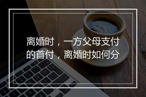 离婚时，一方父母支付的首付，离婚时如何分